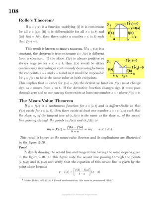 108
Rolle’s Theorem4
If y = f(x) is a function satisfying (i) it is continuous
for all x ∈ [a, b] (ii) it is diﬀerentiable for all x ∈ (a, b) and
(iii) f(a) = f(b), then there exists a number c ∈ (a, b) such
that f (c) = 0.
This result is known as Rolle’s theorem. If y = f(x) is a
constant, the theorem is true so assume y = f(x) is diﬀerent
from a constant. If the slope f (x) is always positive or
always negative for a ≤ x ≤ b, then f(x) would be either
continuously increasing or continuously decreasing between
the endpoints x = a and x = b and so it would be impossible
for y = f(x) to have the same value at both endpoints.
This implies that in order for f(a) = f(b) the derivative function f (x) must change
sign as x moves from a to b. If the derivative function changes sign it must pass
through zero and so one can say there exists at least one number x = c where f (c) = 0.
The Mean-Value Theorem
If y = f(x) is a continuous function for x ∈ [a, b] and is diﬀerentiable so that
f (x) exists for x ∈ (a, b), then there exists at least one number x = c ∈ (a, b) such that
the slope mt of the tangent line at (c, f(c)) is the same as the slope ms of the secant
line passing through the points (a, f(a)) and (b, f(b)) or
mt = f (c) =
f(b) − f(a)
b − a
= ms a < c < b
This result is known as the mean-value theorem and its implications are illustrated
in the ﬁgure 2-10.
Proof
A sketch showing the secant line and tangent line having the same slope is given
in the ﬁgure 2-10. In this ﬁgure note the secant line passing through the points
(a, f(a)) and (b, f(b)) and verify that the equation of this secant line is given by the
point-slope formula
y − f(a) =
f(b) − f(a)
b − a
(x − a)
4
Michel Rolle (1652-1719) A French mathematician. His name is pronounced “Roll”.
 