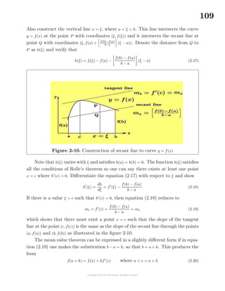 109
Also construct the vertical line x = ξ, where a < ξ < b. This line intersects the curve
y = f(x) at the point P with coordinates (ξ, f(ξ)) and it intersects the secant line at
point Q with coordinates (ξ, f(a) + f(b)−f(a)
b−a
(ξ − a)). Denote the distance from Q to
P as h(ξ) and verify that
h(ξ) = f(ξ) − f(a) −
f(b) − f(a)
b − a
(ξ − a) (2.17)
Figure 2-10. Construction of secant line to curve y = f(x)
Note that h(ξ) varies with ξ and satisﬁes h(a) = h(b) = 0. The function h(ξ) satisﬁes
all the conditions of Rolle’s theorem so one can say there exists at least one point
x = c where h (c) = 0. Diﬀerentiate the equation (2.17) with respect to ξ and show
h (ξ) =
dh
dξ
= f (ξ) −
f(b) − f(a)
b − a
(2.18)
If there is a value ξ = c such that h (c) = 0, then equation (2.18) reduces to
mt = f (c) =
f(b) − f(a)
b − a
= ms (2.19)
which shows that there must exist a point x = c such that the slope of the tangent
line at the point (c, f(c)) is the same as the slope of the secant line through the points
(a, f(a)) and (b, f(b)) as illustrated in the ﬁgure 2-10.
The mean-value theorem can be expressed in a slightly diﬀerent form if in equa-
tion (2.19) one makes the substitution b − a = h, so that b = a + h. This produces the
form
f(a + h) = f(a) + hf (c) where a < c < a + h (2.20)
 