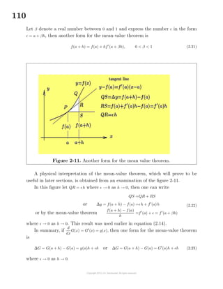 110
Let β denote a real number between 0 and 1 and express the number c in the form
c = a + βh, then another form for the mean-value theorem is
f(a + h) = f(a) + hf (a + βh), 0 < β < 1 (2.21)
Figure 2-11. Another form for the mean value theorem.
A physical interpretation of the mean-value theorem, which will prove to be
useful in later sections, is obtained from an examination of the ﬁgure 2-11.
In this ﬁgure let QR = h where → 0 as h → 0, then one can write
QS =QR + RS
or ∆y = f(a + h) − f(a) = h + f (a)h
or by the mean-value theorem
f(a + h) − f(a)
h
=f (a) + = f (a + βh)
(2.22)
where → 0 as h → 0. This result was used earlier in equation (2.14).
In summary, if
d
dx
G(x) = G (x) = g(x), then one form for the mean-value theorem
is
∆G = G(a + h) − G(a) = g(a)h + h or ∆G = G(a + h) − G(a) = G (a)h + h (2.23)
where → 0 as h → 0.
 