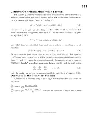 111
Cauchy’s Generalized Mean-Value Theorem
Let f(x) and g(x) denote two functions which are continuous on the interval [a, b].
Assume the derivatives f (x) and g (x) exist and do not vanish simultaneously for all
x ∈ [a, b] and that g(b) = g(a). Construct the function
y(x) = f(x)[g(b) − g(a)] − g(x)[f(b) − f(a)] (2.24)
and note that y(a) = y(b) = f(a)g(b) − f(b)g(a) and so all the conditions exist such that
Rolle’s theorem can be applied to this function. The derivative of the function given
by equation (2.24) is
y (x) = f (x)[g(b) − g(a)] − g (x)[f(b) − f(a)]
and Rolle’s theorem states that there must exist a value x = c satisfying a < c < b
such that
y (c) = f (c)[g(b) − g(a)] − g (c)[f(b) − f(a)] = 0 (2.25)
By hypothesis the quantity g(b) − g(a) = 0 and g (c) = 0, for if g (c) = 0, then equation
(2.25) would require that f (c) = 0, which contradicts our assumption that the deriva-
tives f (x) and g (x) cannot be zero simultaneously. Rearranging terms in equation
(2.25) gives Cauchy’s generalized mean-value theorem that f(x) and g(x) must satisfy
f(b) − f(a)
g(b) − g(a)
=
f (c)
g (c)
, a < c < b (2.26)
Note the special case g(x) = x reduces equation (2.26) to the form of equation (2.19).
Derivative of the Logarithm Function
Assume b > 0 is constant and y = y(x) = logb x. Use the deﬁnition of a derivative
and write
dy
dx
= y (x) = lim
∆x→0
y(x + ∆x) − y(x)
∆x
dy
dx
= y (x) = lim
∆x→0
logb(x + ∆x) − logb(x)
∆x
and use the properties of logarithms to write
 