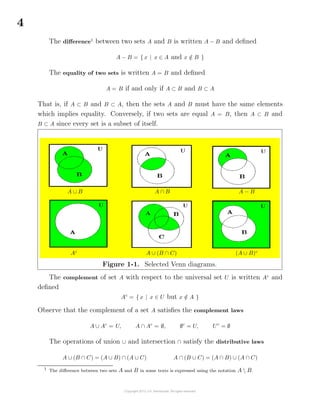4
The diﬀerence1
between two sets A and B is written A − B and deﬁned
A − B = { x | x ∈ A and x /∈ B }
The equality of two sets is written A = B and deﬁned
A = B if and only if A ⊂ B and B ⊂ A
That is, if A ⊂ B and B ⊂ A, then the sets A and B must have the same elements
which implies equality. Conversely, if two sets are equal A = B, then A ⊂ B and
B ⊂ A since every set is a subset of itself.
A ∪ B A ∩ B A − B
Ac
A ∪ (B ∩ C) (A ∪ B)c
Figure 1-1. Selected Venn diagrams.
The complement of set A with respect to the universal set U is written Ac
and
deﬁned
Ac
= { x | x ∈ U but x /∈ A }
Observe that the complement of a set A satisﬁes the complement laws
A ∪ Ac
= U, A ∩ Ac
= ∅, ∅c
= U, Uc
= ∅
The operations of union ∪ and intersection ∩ satisfy the distributive laws
A ∪ (B ∩ C) = (A ∪ B) ∩ (A ∪ C) A ∩ (B ∪ C) = (A ∩ B) ∪ (A ∩ C)
1
The diﬀerence between two sets A and B in some texts is expressed using the notation A  B.
 