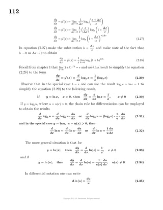 112
dy
dx
= y (x) = lim
∆x→0
1
∆x
logb
x + ∆x
x
dy
dx
= y (x) = lim
∆x→0
1
x
x
∆x
logb 1 +
∆x
x
dy
dx
= y (x) = lim
∆x→0
1
x
logb 1 +
∆x
x
x/∆x
(2.27)
In equation (2.27) make the substitution h =
∆x
x
and make note of the fact that
h → 0 as ∆x → 0 to obtain
dy
dx
= y (x) =
1
x
lim
h→0
logb (1 + h)
1/h
(2.28)
Recall from chapter 1 that lim
h→0
(1+h)1/h
= e and use this result to simplify the equation
(2.28) to the form
dy
dx
= y (x) =
d
dx
logb x =
1
x
(logb e) (2.29)
Observe that in the special case b = e one can use the result loge e = ln e = 1 to
simplify the equation (2.29) to the following result.
If y = ln x, x > 0, then
dy
dx
=
d
dx
ln x =
1
x
, x = 0 (2.30)
If y = logb u, where u = u(x) > 0, the chain rule for diﬀerentiation can be employed
to obtain the results
d
dx
logb u =
d
du
logb u ·
du
dx
or
d
dx
logb u = (logb e) ·
1
u
·
du
dx
(2.31)
and in the special case y = ln u, u = u(x) > 0, then
d
dx
ln u =
d
du
ln u ·
du
dx
or
d
dx
ln u =
1
u
du
dx
(2.32)
The more general situation is that for
y = ln |x|, then
dy
dx
=
d
dx
ln |x| =
1
x
, x = 0 (2.33)
and if
y = ln |u|, then
dy
dx
=
d
dx
ln |u| =
1
u(x)
du
dx
, u(x) = 0 (2.34)
In diﬀerential notation one can write
d ln |u| =
du
u
(2.35)
 