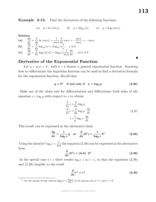113
Example 2-13. Find the derivatives of the following functions
(a) y = ln| cos x|, (b) y = log10 |x|, (c) y = logb |u(x)|
Solution
(a)
dy
dx
=
d
dx
ln | cos x| =
1
cos x
d
dx
cos x = −
sin x
cos x
= − tanx
(b)
dy
dx
=
d
dx
log10 |x| = (log10 e)
1
x
, x = 0
(c)
dy
dx
=
d
dx
logb |u(x)| = (logb e)
1
u(x)
du
dx
, u(x) = 0
Derivative of the Exponential Function
Let y = y(x) = bx
, with b > 0 denote a general exponential function. Knowing
how to diﬀerentiate the logarithm function can be used to ﬁnd a derivative formula
for the exponential function. Recall that
y = bx
if and only if x = logb y (2.36)
Make use of the chain rule for diﬀerentiation and diﬀerentiate both sides of the
equation x = logb y with respect to x to obtain
d
dx
x =
d
dx
logb y
d
dx
x =
d
dy
logb y ·
dy
dx
1 =
1
y
logb e ·
dy
dx
(2.37)
This result can be expressed in the alternative form
dy
dx
=
1
logb e
y or
d
dx
(bx
) =
1
logb e
bx
(2.38)
Using the identity5
logb e =
1
ln b
the equation (2.38) can be expressed in the alternative
form
d
dx
(bx
) = (ln b) · bx
(2.39)
In the special case b = e there results logb e = ln e = 1, so that the equations (2.38)
and (2.39) simplify to the result
d
dx
ex
= ex
(2.40)
5
Use the change of base relation logb a =
logb x
loga x
in the special case a = e and x = b.
 