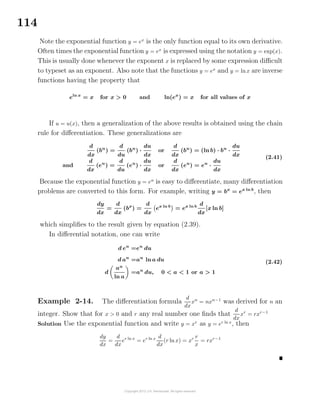 114
Note the exponential function y = ex
is the only function equal to its own derivative.
Often times the exponential function y = ex
is expressed using the notation y = exp(x).
This is usually done whenever the exponent x is replaced by some expression diﬃcult
to typeset as an exponent. Also note that the functions y = ex
and y = lnx are inverse
functions having the property that
eln x
= x for x > 0 and ln(ex
) = x for all values of x
If u = u(x), then a generalization of the above results is obtained using the chain
rule for diﬀerentiation. These generalizations are
d
dx
(bu
) =
d
du
(bu
) ·
du
dx
or
d
dx
(bu
) = (ln b) · bu
·
du
dx
and
d
dx
(eu
) =
d
du
(eu
) ·
du
dx
or
d
dx
(eu
) = eu
·
du
dx
(2.41)
Because the exponential function y = eu
is easy to diﬀerentiate, many diﬀerentiation
problems are converted to this form. For example, writing y = bx
= ex ln b
, then
dy
dx
=
d
dx
(bx
) =
d
dx
ex ln b
= ex ln b d
dx
[x ln b]
which simpliﬁes to the result given by equation (2.39).
In diﬀerential notation, one can write
d eu
=eu
du
d au
=au
ln a du
d
au
ln a
=au
du, 0 < a < 1 or a > 1
(2.42)
Example 2-14. The diﬀerentiation formula
d
dx
xn
= nxn−1
was derived for n an
integer. Show that for x > 0 and r any real number one ﬁnds that
d
dx
xr
= rxr−1
Solution Use the exponential function and write y = xr
as y = er ln x
, then
dy
dx
=
d
dx
er ln x
= er ln x d
dx
(r ln x) = xr r
x
= rxr−1
 