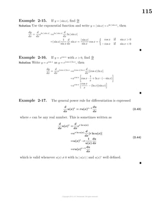 115
Example 2-15. If y = | sinx|, ﬁnd dy
dx
Solution Use the exponential function and write y = | sinx| = eln | sin x|
, then
dy
dx
=
d
dx
eln | sin x|
=eln | sin x| d
dx
ln| sinx|
=| sinx|
1
sin x
d
dx
sin x =
| sinx|
sinx
cos x =
cos x if sin x > 0
− cos x if sin x < 0
Example 2-16. If y = xcos x
with x > 0, ﬁnd dy
dx
Solution Write y = xcos x
as y = e(cos x) ln x
, then
dy
dx
=
d
dx
e(cos x) ln x
=e(cos x) ln x d
dx
[(cos x) lnx]
=xcos x
cos x ·
1
x
+ ln x · (− sinx)
=xcos x cos x
x
− (ln x)(sinx)
Example 2-17. The general power rule for diﬀerentiation is expressed
d
dx
u(x)r
= ru(x)r−1
du
dx
(2.43)
where r can be any real number. This is sometimes written as
d
dx
u(x)r
=
d
dx
er ln u(x)
=er ln u(x) d
dx
[r ln u(x)]
=u(x)r
· r
1
u(x)
du
dx
=ru(x)r−1 du
dx
(2.44)
which is valid whenever u(x) = 0 with ln | u(x) | and u(x)r
well deﬁned.
 