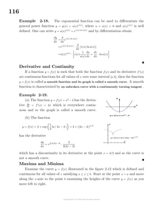 116
Example 2-18. The exponential function can be used to diﬀerentiate the
general power function y = y(x) = u(x)v(x)
, where u = u(x) > 0 and u(x)v(x)
is well
deﬁned. One can write y = u(x)v(x)
= ev(x) ln u(x)
and by diﬀerentiation obtain
dy
dx
=
d
dx
ev(x) ln u(x)
=ev(x) ln u(x)
·
d
dx
[v(x) lnu(x)]
=u(x)v(x)
· v(x)
1
u(x)
du
dx
+
dv
dx
· ln u(x)
Derivative and Continuity
If a function y = f(x) is such that both the function f(x) and its derivative f (x)
are continuous functions for all values of x over some interval [a, b], then the function
y = f(x) is called a smooth function and its graph is called a smooth curve. A smooth
function is characterized by an unbroken curve with a continuously turning tangent .
Example 2-19.
(a) The function y = f(x) = x2
− 4 has the deriva-
tive dy
dx
= f (x) = 2x which is everywhere contin-
uous and so the graph is called a smooth curve.
(b) The function
y = f(x) = 2 + exp
1
3
ln | 2x − 3 | = 2 + (|2x − 3|)1/3
has the derivative
dy
dx
= e
1
3 ln|2x−3|
·
2
3(2x − 3)
which has a discontinuity in its derivative at the point x = 3/2 and so the curve is
not a smooth curve.
Maxima and Minima
Examine the curve y = f(x) illustrated in the ﬁgure 2-12 which is deﬁned and
continuous for all values of x satisfying a ≤ x ≤ b. Start at the point x = a and move
along the x-axis to the point b examining the heights of the curve y = f(x) as you
move left to right.
 