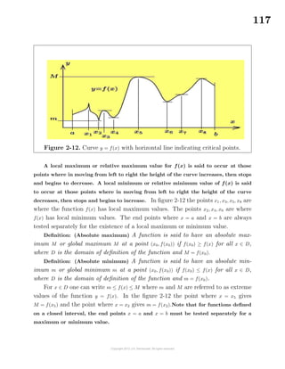 117
Figure 2-12. Curve y = f(x) with horizontal line indicating critical points.
A local maximum or relative maximum value for f(x) is said to occur at those
points where in moving from left to right the height of the curve increases, then stops
and begins to decrease. A local minimum or relative minimum value of f(x) is said
to occur at those points where in moving from left to right the height of the curve
decreases, then stops and begins to increase. In ﬁgure 2-12 the points x1, x3, x5, x8 are
where the function f(x) has local maximum values. The points x2, x4, x6 are where
f(x) has local minimum values. The end points where x = a and x = b are always
tested separately for the existence of a local maximum or minimum value.
Deﬁnition: (Absolute maximum) A function is said to have an absolute max-
imum M or global maximum M at a point (x0, f(x0)) if f(x0) ≥ f(x) for all x ∈ D,
where D is the domain of deﬁnition of the function and M = f(x0).
Deﬁnition: (Absolute minimum) A function is said to have an absolute min-
imum m or global minimum m at a point (x0, f(x0)) if f(x0) ≤ f(x) for all x ∈ D,
where D is the domain of deﬁnition of the function and m = f(x0).
For x ∈ D one can write m ≤ f(x) ≤ M where m and M are referred to as extreme
values of the function y = f(x). In the ﬁgure 2-12 the point where x = x5 gives
M = f(x5) and the point where x = x2 gives m = f(x2).Note that for functions deﬁned
on a closed interval, the end points x = a and x = b must be tested separately for a
maximum or minimum value.
 