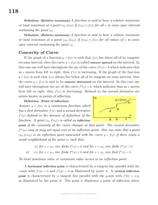 118
Deﬁnition: (Relative maximum) A function is said to have a relative maximum
or local maximum at a point (x0, f(x0) if f(x0) ≥ f(x) for all x in some open interval
containing the point x0.
Deﬁnition: (Relative minimum) A function is said to have a relative minimum
or local minimum at a point (x0, f(x0)) if f(x0) ≤ f(x) for all values of x in some
open interval containing the point x0.
Concavity of Curve
If the graph of a function y = f(x) is such that f(x) lies above all of its tangents
on some interval, then the curve y = f(x) is called concave upward on the interval. In
this case one will have throughout the arc of the curve f (x) > 0 which indicates that
as x moves from left to right, then f (x) is increasing. If the graph of the function
y = f(x) is such that f(x) always lies below all of its tangents on some interval, then
the curve y = f(x) is said to be concave downward on the interval. In this case one
will have throughout the arc of the curve f (x) < 0, which indicates that as x moves
from left to right, then f (x) is decreasing. Related to the second derivative are
points known as points of inﬂection.
Deﬁnition: (Point of inﬂection)
Assume y = f(x) is a continuous function which
has a ﬁrst derivative f (x) and a second derivative
f (x) deﬁned in the domain of deﬁnition of the
function. A point (x0, f(x0)) is called an inﬂection
point if the concavity of the curve changes at that point. The second derivative
f (x0) may or may not equal zero at an inﬂection point. One can state that a point
(x0, f(x0)) is an inﬂection point associated with the curve y = f(x) if there exists a
small neighborhood of the point x0 such that
(i) for x < x0, one ﬁnds f (x) > 0 and for x > x0, one ﬁnds f (x) < 0
or (ii) for x < x0, one ﬁnds f (x) < 0 and for x > x0, one ﬁnd f (x) > 0
No local minimum value or maximum value occurs at an inﬂection point.
A horizontal inﬂection point is characterized by a tangent line parallel with the
x-axis with f (a) = 0 and f (a) = 0 as illustrated by point A. A vertical inﬂection
point is characterized by a tangent line parallel with the y-axis with f (b) = ±∞
as illustrated by the point B. The point C illustrates a point of inﬂection where
 