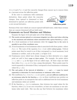 119
f (c) = 0 and f (c) = 0 and the concavity changes from concave up to concave down
as x increases across the inﬂection point.
If the curve is continuous with continuous
derivatives, those points where the concavity
changes, from upward to downward or from
downward to upward, are inﬂection points with
a zero second derivative.
Sections of the curve which are concave upward will hold water, while those sections
that are concave downward will not hold water.
Comments on Local Maxima and Minima
Examine the ﬁgure 2-12 and make note of the following.
(1) The words extrema (plural) or extremum (singular) are often used when referring
to the maximum and minimum values associated with a given function y = f(x).
(2) At a local maximum or local minimum value the tangent line to the curve is
parallel to one of the coordinate axes.
(3) A local maximum or local minimum value is associated with those points x where
f (x) = 0. The roots of the equation f (x) = 0 are called critical points. Critical
points must then be tested to see if they correspond to a local maximum, local
minimum or neither, such as the point x7 in ﬁgure 2-12.
(4) Continuous curves which have abrupt changes in their derivative at a single
point are said to have cusps at these points. For example, the points where
x = x1 and x = x2 in the ﬁgure 2-12 are called cusps. At these cusps one ﬁnds
that either f (x) = ±∞ or f (x) has a jump discontinuity. These points must be
tested separately to determine if they correspond to local maximum or minimum
values for y = f(x).
(5) The end points of the interval of deﬁnition x = a and x = b must be tested
separately to determine if a local maximum or minimum value exists.
(6) The conditions f (x) = 0 or f (x) = ±∞ at a point x0 are not suﬃcient conditions for
an extremum value for the function y = f(x) as these conditions may produce an
inﬂection point or an asymptotic line and so additional tests for local maximum
and minimum values are needed.
(7) If the function y = f(x) is continuous, then between two equal values for the
function, where f (x) is not zero everywhere, at least one maximum or one min-
imum value must exist. One can also say that between two maximum values
 