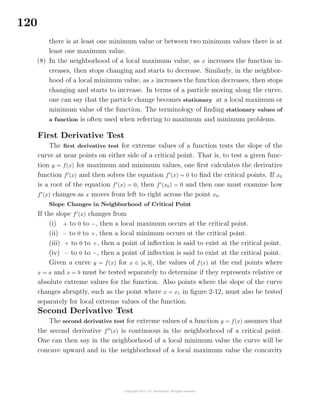 120
there is at least one minimum value or between two minimum values there is at
least one maximum value.
(8) In the neighborhood of a local maximum value, as x increases the function in-
creases, then stops changing and starts to decrease. Similarly, in the neighbor-
hood of a local minimum value, as x increases the function decreases, then stops
changing and starts to increase. In terms of a particle moving along the curve,
one can say that the particle change becomes stationary at a local maximum or
minimum value of the function. The terminology of ﬁnding stationary values of
a function is often used when referring to maximum and minimum problems.
First Derivative Test
The ﬁrst derivative test for extreme values of a function tests the slope of the
curve at near points on either side of a critical point. That is, to test a given func-
tion y = f(x) for maximum and minimum values, one ﬁrst calculates the derivative
function f (x) and then solves the equation f (x) = 0 to ﬁnd the critical points. If x0
is a root of the equation f (x) = 0, then f (x0) = 0 and then one must examine how
f (x) changes as x moves from left to right across the point x0.
Slope Changes in Neighborhood of Critical Point
If the slope f (x) changes from
(i) + to 0 to −, then a local maximum occurs at the critical point.
(ii) − to 0 to +, then a local minimum occurs at the critical point.
(iii) + to 0 to +, then a point of inﬂection is said to exist at the critical point.
(iv) − to 0 to −, then a point of inﬂection is said to exist at the critical point.
Given a curve y = f(x) for x ∈ [a, b], the values of f(x) at the end points where
x = a and x = b must be tested separately to determine if they represents relative or
absolute extreme values for the function. Also points where the slope of the curve
changes abruptly, such as the point where x = x1 in ﬁgure 2-12, must also be tested
separately for local extreme values of the function.
Second Derivative Test
The second derivative test for extreme values of a function y = f(x) assumes that
the second derivative f (x) is continuous in the neighborhood of a critical point.
One can then say in the neighborhood of a local minimum value the curve will be
concave upward and in the neighborhood of a local maximum value the concavity
 