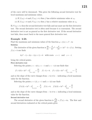 121
of the curve will be downward. This gives the following second derivative test for
local maximum and minimum values.
(i) If f (x0) = 0 and f (x0) > 0, then f has relative minimum value at x0.
(ii) If f (x0) = 0 and f (x0) < 0, then f has a relative maximum value at x0.
If f (x0) = 0, then the second derivative test fails and one must use the ﬁrst derivative
test. The second derivative test is often used because it is convenient. The second
derivative test is not as general as the ﬁrst derivative test. If the second derivative
test fails, then resort back to the more general ﬁrst derivative test.
Example 2-20.
Find the maximum and minimum values of the function y = f(x) = x3
− 3x
Solution
The derivative of the given function is
dy
dx
=
d
dx
x3
− 3
d
dx
x = 3x2
− 3 = f (x). Setting
f (x) = 0 one ﬁnds
3(x2
− 1) = 3(x − 1)(x + 1) = 0 with roots x = 1 and x = −1
being the critical points.
First derivative test
Selecting the points x = −3/2, x = −1 and x = −1/2 one ﬁnds that
f (−3/2) = 3x2
− 3
x=−3/2
=
15
4
, f (−1) = 0, f (−1/2) = 3x2
− 3
x=−1/2
= −
9
4
and so the slope of the curve changes from + to 0 to − indicating a local maximum
value for the function.
Selecting the points x = 1/2, x = 1 and x = 3/2 one ﬁnds
f (1/2) = 3x2
− 3
x=1/2
= −
9
4
, f (1) = 0, f (3/2) = 3x2
− 3
3/2
=
15
4
and so the slope of the curve changes from − to 0 to + indicating a local minimum
value for the function.
Second derivative test
The second derivative of the given function is
d2
y
dx2
= f (x) = 6x. The ﬁrst and
second derivatives evaluated at the critical points gives
 
