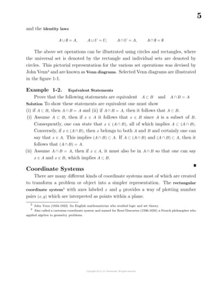 5
and the identity laws
A ∪ ∅ = A, A ∪ U = U, A ∩ U = A, A ∩ ∅ = ∅
The above set operations can be illustrated using circles and rectangles, where
the universal set is denoted by the rectangle and individual sets are denoted by
circles. This pictorial representation for the various set operations was devised by
John Venn2
and are known as Venn diagrams. Selected Venn diagrams are illustrated
in the ﬁgure 1-1.
Example 1-2. Equivalent Statements
Prove that the following statements are equivalent A ⊂ B and A ∩ B = A
Solution To show these statements are equivalent one must show
(i) if A ⊂ B, then A ∩ B = A and (ii) if A ∩ B = A, then it follows that A ⊂ B.
(i) Assume A ⊂ B, then if x ∈ A it follows that x ∈ B since A is a subset of B.
Consequently, one can state that x ∈ (A ∩ B), all of which implies A ⊂ (A ∩ B).
Conversely, if x ∈ (A ∩ B), then x belongs to both A and B and certainly one can
say that x ∈ A. This implies (A ∩ B) ⊂ A. If A ⊂ (A ∩ B) and (A ∩ B) ⊂ A, then it
follows that (A ∩ B) = A.
(ii) Assume A ∩ B = A, then if x ∈ A, it must also be in A ∩ B so that one can say
x ∈ A and x ∈ B, which implies A ⊂ B.
Coordinate Systems
There are many diﬀerent kinds of coordinate systems most of which are created
to transform a problem or object into a simpler representation. The rectangular
coordinate system3
with axes labeled x and y provides a way of plotting number
pairs (x, y) which are interpreted as points within a plane.
2
John Venn (1834-1923) An English mathematician who studied logic and set theory.
3
Also called a cartesian coordinate system and named for Ren´e Descartes (1596-1650) a French philosopher who
applied algebra to geometry problems.
 