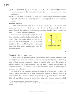 122
(i) at x = −1 one ﬁnds f (−1) = 0 and f (−1) = 6(−1) = −6 < 0 indicating the curve is
concave downward. Therefore, the critical point x = −1 corresponds to a local
maximum.
(ii) at x = 1 one ﬁnds f (1) = 0 and f (1) = 6(1) = 6 > 0 indicating the curve is concave
upward. Therefore, the critical point x = 1 corresponds to a local minimum
value.
Sketching the curve
The local minimum value at x = 1 is f(1) = (1)3
− 3(1) = −2 and the local
maximum value at x = −1 is f(−1) = (−1)3
− 3(−1) = 2. Consequently, the curve
passes through the points (1, −2) being concave upward and it passes through the
point (−1, 2) being concave downward.
Select random points in the neighborhood of
these points for additional information about the
curve. Select the points where x = −2, x = 0
and x = 2 and show the points (−2, −2), (0, 0) and
(2, 2) lie on the curve. Plotting these points and
connecting them with a smooth curve gives the
following sketch.
Example 2-21. Snell’s Law
Refraction is the process where a light or sound wave changes direction when
passing from one isotropic6
medium to another. Examine the ﬁgure 2-13 illustrating
a ray of light moving from point P in air to a point Q in water. The point P is
a height h above the air-water interface and the point Q is at a depth d below the
air-water interface. The normal to the air-water interface is used to deﬁne angles of
incidence and refraction.
In ﬁgure 2-13 the symbol i denotes the angle of incidence and r denotes the
angle of refraction of the ray of light moving from point P in air to a point Q in
water and is the x-distance between the points P and Q. Fermat’s law7
states that
light will travel from point P in air to point Q in water along a path POQ which
6
Having the same physical properties in all directions.
7
Pierre de Fermat (1601-1665) A French lawyer famous for his developing many results in number theory and
calculus.
 