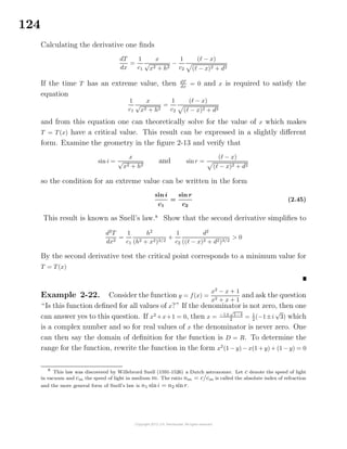 124
Calculating the derivative one ﬁnds
dT
dx
=
1
c1
x
√
x2 + h2
−
1
c2
( − x)
( − x)2 + d2
If the time T has an extreme value, then dT
dx
= 0 and x is required to satisfy the
equation
1
c1
x
√
x2 + h2
=
1
c2
( − x)
( − x)2 + d2
and from this equation one can theoretically solve for the value of x which makes
T = T(x) have a critical value. This result can be expressed in a slightly diﬀerent
form. Examine the geometry in the ﬁgure 2-13 and verify that
sin i =
x
√
x2 + h2
and sinr =
( − x)
( − x)2 + d2
so the condition for an extreme value can be written in the form
sin i
c1
=
sin r
c2
(2.45)
This result is known as Snell’s law.8
Show that the second derivative simpliﬁes to
d2
T
dx2
=
1
c1
h2
(h2 + x2)3/2
+
1
c2
d2
(( − x)2 + d2)3/2
> 0
By the second derivative test the critical point corresponds to a minimum value for
T = T(x)
Example 2-22. Consider the function y = f(x) =
x2
− x + 1
x2 + x + 1
and ask the question
“Is this function deﬁned for all values of x?” If the denominator is not zero, then one
can answer yes to this question. If x2
+x+1 = 0, then x = −1±
√
1−4
2 = 1
2 (−1±i
√
3) which
is a complex number and so for real values of x the denominator is never zero. One
can then say the domain of deﬁnition for the function is D = R. To determine the
range for the function, rewrite the function in the form x2
(1 − y) − x(1 + y) + (1 − y) = 0
8
This law was discovered by Willebrord Snell (1591-1526) a Dutch astronomer. Let c denote the speed of light
in vacuum and cm the speed of light in medium m. The ratio nm = c/cm is called the absolute index of refraction
and the more general form of Snell’s law is n1 sini = n2 sin r.
 