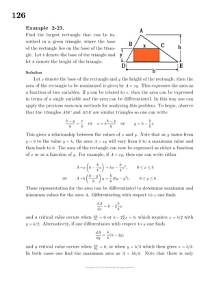 126
Example 2-23.
Find the largest rectangle that can be in-
scribed in a given triangle, where the base
of the rectangle lies on the base of the trian-
gle. Let b denote the base of the triangle and
let h denote the height of the triangle.
Solution
Let x denote the base of the rectangle and y the height of the rectangle, then the
area of the rectangle to be maximized is given by A = xy. This expresses the area as
a function of two variables. If y can be related to x, then the area can be expressed
in terms of a single variable and the area can be diﬀerentiated. In this way one can
apply the previous max-min methods for analyzing this problem. To begin, observe
that the triangles ABC and ADE are similar triangles so one can write
h − y
h
=
x
b
or x = b
h − y
h
or y = h −
h
b
x
This gives a relationship between the values of x and y. Note that as y varies from
y = 0 to the value y = h, the area A = xy will vary from 0 to a maximum value and
then back to 0. The area of the rectangle can now be expressed as either a function
of x or as a function of y. For example, if A = xy, then one can write either
A =x h −
h
b
x = hx −
h
b
x2
, 0 ≤ x ≤ b
or A =b
h − y
h
y =
b
h
(hy − y2
), 0 ≤ y ≤ h
These representation for the area can be diﬀerentiated to determine maximum and
minimum values for the area A. Diﬀerentiating with respect to x one ﬁnds
dA
dx
= h − 2
h
b
x
and a critical value occurs when dA
dx
= 0 or h − 2h
b
x = 0, which requires x = b/2 with
y = h/2. Alternatively, if one diﬀerentiates with respect to y one ﬁnds
dA
dy
=
b
h
(h − 2y)
and a critical value occurs when dA
dy
= 0, or when y = h/2 which then gives x = b/2.
In both cases one ﬁnd the maximum area as A = hb/4. Note that there is only
 