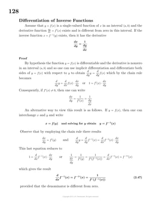 128
Diﬀerentiation of Inverse Functions
Assume that y = f(x) is a single-valued function of x in an interval (a, b) and the
derivative function dy
dx
= f (x) exists and is diﬀerent from zero in this interval. If the
inverse function x = f−1
(y) exists, then it has the derivative
dx
dy
=
1
dy
dx
Proof
By hypothesis the function y = f(x) is diﬀerentiable and the derivative is nonzero
in an interval (a, b) and so one can use implicit diﬀerentiation and diﬀerentiate both
sides of y = f(x) with respect to y to obtain
d
dy
y =
d
dy
f(x) which by the chain rule
becomes
d
dy
y =
d
dx
f(x) ·
dx
dy
or 1 = f (x) ·
dx
dy
Consequently, if f (x) = 0, then one can write
dx
dy
=
1
f (x)
=
1
dy
dx
An alternative way to view this result is as follows. If y = f(x), then one can
interchange x and y and write
x = f(y) and solving for y obtain y = f−1
(x)
Observe that by employing the chain rule there results
dx
dy
= f (y) and
d
dy
y =
d
dy
f−1
(x) =
d
dx
f−1
(x) ·
dx
dy
This last equation reduces to
1 =
d
dx
f−1
(x) ·
dx
dy
or
1
dx
dy
=
1
f (y)
=
1
f (f−1(x))
=
d
dx
f−1
(x) = f−1
(x)
which gives the result
d
dx
f−1
(x) = f−1
(x) =
1
f (f−1(x))
(2.47)
provided that the denominator is diﬀerent from zero.
 