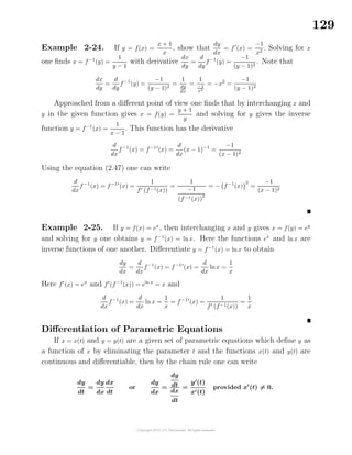 129
Example 2-24. If y = f(x) =
x + 1
x
, show that
dy
dx
= f (x) =
−1
x2
. Solving for x
one ﬁnds x = f−1
(y) =
1
y − 1
with derivative
dx
dy
=
d
dy
f−1
(y) =
−1
(y − 1)2
. Note that
dx
dy
=
d
dy
f−1
(y) =
−1
(y − 1)2
=
1
dy
dx
=
1
−1
x2
= −x2
=
−1
(y − 1)2
Approached from a diﬀerent point of view one ﬁnds that by interchanging x and
y in the given function gives x = f(y) =
y + 1
y
and solving for y gives the inverse
function y = f−1
(x) =
1
x − 1
. This function has the derivative
d
dx
f−1
(x) = f−1
(x) =
d
dx
(x − 1)−1
=
−1
(x − 1)2
Using the equation (2.47) one can write
d
dx
f−1
(x) = f−1
(x) =
1
f (f−1(x))
=
1
−1
(f−1(x))
2
= − f−1
(x)
2
=
−1
(x − 1)2
Example 2-25. If y = f(x) = ex
, then interchanging x and y gives x = f(y) = ey
and solving for y one obtains y = f−1
(x) = lnx. Here the functions ex
and lnx are
inverse functions of one another. Diﬀerentiate y = f−1
(x) = ln x to obtain
dy
dx
=
d
dx
f−1
(x) = f−1
(x) =
d
dx
lnx =
1
x
Here f (x) = ex
and f (f−1
(x)) = eln x
= x and
d
dx
f−1
(x) =
d
dx
ln x =
1
x
= f−1
(x) =
1
f (f−1(x))
=
1
x
Diﬀerentiation of Parametric Equations
If x = x(t) and y = y(t) are a given set of parametric equations which deﬁne y as
a function of x by eliminating the parameter t and the functions x(t) and y(t) are
continuous and diﬀerentiable, then by the chain rule one can write
dy
dt
=
dy
dx
dx
dt
or
dy
dx
=
dy
dt
dx
dt
=
y (t)
x (t)
provided x (t) = 0.
 
