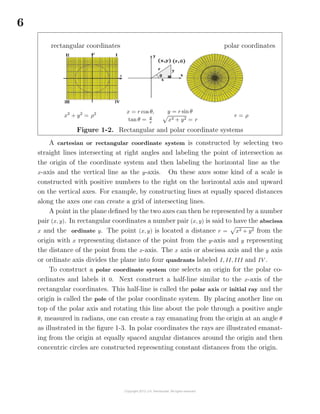 6
rectangular coordinates polar coordinates
x2
+ y2
= ρ2 x = r cos θ,
tan θ = y
x
y = r sin θ
x2 + y2 = r
r = ρ
Figure 1-2. Rectangular and polar coordinate systems
A cartesian or rectangular coordinate system is constructed by selecting two
straight lines intersecting at right angles and labeling the point of intersection as
the origin of the coordinate system and then labeling the horizontal line as the
x-axis and the vertical line as the y-axis. On these axes some kind of a scale is
constructed with positive numbers to the right on the horizontal axis and upward
on the vertical axes. For example, by constructing lines at equally spaced distances
along the axes one can create a grid of intersecting lines.
A point in the plane deﬁned by the two axes can then be represented by a number
pair (x, y). In rectangular coordinates a number pair (x, y) is said to have the abscissa
x and the ordinate y. The point (x, y) is located a distance r = x2 + y2 from the
origin with x representing distance of the point from the y-axis and y representing
the distance of the point from the x-axis. The x axis or abscissa axis and the y axis
or ordinate axis divides the plane into four quadrants labeled I, II, III and IV .
To construct a polar coordinate system one selects an origin for the polar co-
ordinates and labels it 0. Next construct a half-line similar to the x-axis of the
rectangular coordinates. This half-line is called the polar axis or initial ray and the
origin is called the pole of the polar coordinate system. By placing another line on
top of the polar axis and rotating this line about the pole through a positive angle
θ, measured in radians, one can create a ray emanating from the origin at an angle θ
as illustrated in the ﬁgure 1-3. In polar coordinates the rays are illustrated emanat-
ing from the origin at equally spaced angular distances around the origin and then
concentric circles are constructed representing constant distances from the origin.
 
