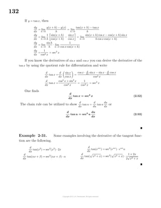 132
If y = tanx, then
dy
dx
= lim
h→0
y(x + h) − y(x)
h
= lim
h→0
tan(x + h) − tanx
h
dy
dx
= lim
h→0
1
h
sin(x + h)
cos(x + h)
−
sinx
cos x
= lim
h→0
sin(x + h) cos x − cos(x + h) sin x
h cos x cos(x + h)
dy
dx
= lim
h→0
sin h
h
· lim
h→0
1
cos x cos(x + h)
dy
dx
=
1
cos2 x
= sec2
x
If you know the derivatives of sinx and cos x you can derive the derivative of the
tan x by using the quotient rule for diﬀerentiation and write
d
dx
tanx =
d
dx
sinx
cos x
=
cos x · d
dx
sinx − sin x · d
dx
cos x
cos2 x
d
dx
tanx =
cos2
x + sin2
x
cos2 x
=
1
cos2 x
= sec2
x
One ﬁnds
d
dx
tan x = sec2
x (2.52)
The chain rule can be utilized to show
d
dx
tan u =
d
du
tan u
du
dx
or
d
dx
tan u = sec2
u
du
dx
(2.53)
Example 2-31. Some examples involving the derivative of the tangent func-
tion are the following.
d
dx
tan(x2
) = sec2
(x2
) · 2x
d
dx
tan(αx + β) = sec2
(αx + β) · α
d
dx
tan(eαx
) = sec2
(eαx
) · eαx
α
d
dx
tan( x2 + x) = sec2
( x2 + x) ·
1 + 2x
2
√
x2 + x
 