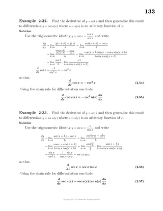 133
Example 2-32. Find the derivative of y = cot x and then generalize this result
to diﬀerentiate y = cot u(x) where u = u(x) is an arbitrary function of x.
Solution
Use the trigonometric identity y = cot x =
cos x
sinx
and write
dy
dx
= lim
h→0
y(x + h) − y(x)
h
= lim
h→0
cot(x + h) − cot x
h
= lim
h→0
cos(x+h)
sin(x+h)
− cos x
sin x
h
= lim
h→0
cos(x + h) sinx − cos x sin(x + h)
h sin x sin(x + h)
= lim
h→0
sinh
h
· lim
h→0
−1
sin x sin(x + h)
d
dx
cot x =
−1
sin2
x
= − csc2
x
so that
d
dx
cot x = − csc2
x (2.54)
Using the chain rule for diﬀerentiation one ﬁnds
d
dx
cot u(x) = − csc2
u(x)
du
dx
(2.55)
Example 2-33. Find the derivative of y = sec x and then generalize this result
to diﬀerentiate y = sec u(x) where u = u(x) is an arbitrary function of x.
Solution
Use the trigonometric identity y = sec x =
1
cos x
and write
dy
dx
= lim
h→0
sec(x + h) − sec x
h
= lim
h→0
1
cos(x+h)
− 1
cos x
h
= lim
h→0
cos x − cos(x + h)
h cos x cos(x + h)
= lim
h→0
sin(h
2 )
h
2
· lim
h→0
sin(x + h
2 )
cos x cos(x + h)
=
sin x
cos2 x
=
1
cos x
sinx
cos x
= sec x tan x
so that
d
dx
sec x = sec x tan x (2.56)
Using the chain rule for diﬀerentiation one ﬁnds
d
dx
sec u(x) = sec u(x) tan u(x)
du
dx
(2.57)
 