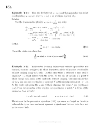 134
Example 2-34. Find the derivative of y = csc x and then generalize this result
to diﬀerentiate y = csc u(x) where u = u(x) is an arbitrary function of x.
Solution
Use the trigonometric identity y = csc x =
1
sin x
and write
dy
dx
= lim
h→0
csc(x + h) − csc x
h
= lim
h→0
1
sin(x+h)
− 1
sin x
h
= lim
h→0
sin x − sin(x + h)
h sin x sin(x + h)
= lim
h→0
sin(h
2
)
h
2
· lim
h→0
− cos(x + h
2
)
sinx sin(x + h)
= −
cos x
sin2
x
= −
1
sinx
cos x
sin x
= − cscx cot x
so that
d
dx
csc x = − csc x cot x (2.58)
Using the chain rule, show that
d
dx
csc u(x) = − csc u(x) cot u(x)
du
dx
(2.59)
Example 2-35. Some curves are easily expressed in terms of a parameter. For
example, examine the ﬁgure 2-15 which illustrates a circle with radius a which rolls
without slipping along the x-axis. On this circle there is attached a ﬁxed arm of
length 0P = r, which rotates with the circle. At the end of the arm is a point P
which sweeps out a curve as the circle rolls without slipping. This arm initially lies
on the y-axis and the coordinates of the point P in this initial position is (0, −(r −a)).
As the circle rolls along the x-axis without slipping, the point P has coordinates
(x, y). From the geometry of the problem the coordinates of point P in terms of the
parameter θ are given by
x = aθ − x0 = aθ − r sin θ y = a + y0 = a − r cos θ (2.60)
The term aθ in the parametric equations (2.60) represents arc length as the circle
rolls and the terms r sin θ and r cos θ represent projections of the arm onto the x and
y axes respectively.
 