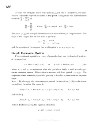 136
To construct a tangent line to some point (x0, y0) on one of the cycloids, one must
be able to ﬁnd the slope of the curve at this point. Using chain rule diﬀerentiation
one ﬁnds
dy
dθ
=
dy
dx
dx
dθ
or
dy
dx
=
dy
dθ
dx
dθ
, where
dx
dθ
= a − r cos θ and
dy
dθ
= r sin θ
The point (x0, y0) on the cycloid corresponds to some value θ0 of the parameter. The
slope of the tangent line at this point is given by
mt =
dy
dx
=
r sin θ
a − r cos θ θ=θ0
and the equation of the tangent line at this point is y − y0 = mt(x − x0).
Simple Harmonic Motion
If the motion of a particle or center of mass of a body can be described by either
of the equations
y = y(t) = A cos(ωt − φ0) or y = y(t) = A sin(ωt − φ0) (2.61)
where A, ω and φ0 are constants, then the particle or body is said to undergo a
simple harmonic motion. This motion is periodic with least period T = 2π/|ω|. The
amplitude of the motion is |A| and the quantity φ0 is called a phase constant or phase
angle.
Note 1: By changing the phase constant, one of the equations (2.61) can be trans-
formed into the other. For example,
A sin(ωt − φ0) = A cos [(ωt − φ0) − π/2] = A cos(ωt − θ0), θ0 = φ0 + π/2
and similarly
A cos(ωt − φ0) = A sin [(ωt − φ0) − π/2] = A sin(ωt − θ0), θ0 = φ0 + π/2
Note 2: Particles having the equation of motion
y = y(t) = α sinωt + β cos ωt
 