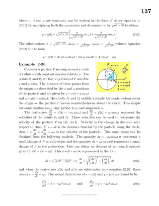 137
where α, β and ω are constants, can be written in the form of either equation in
(2.61) by multiplying both the numerator and denominator by α2 + β2 to obtain
y = y(t) = α2 + β2
α
α2 + β2
sin ωt +
β
α2 + β2
cos ωt (2.62)
The substitutions A = α2 + β2, sin φ0 = α√
α2+β2
, cos φ0 = β
√
α2+β2
reduces equation
(2.62) to the form
y = y(t) = A (sin φ0 sin ωt + cos φ0 cos ωt) = A cos(ωt − φ0)
Example 2-36.
Consider a particle P moving around a circle
of radius a with constant angular velocity ω. The
points P1 and P2 are the projections of P onto the
x and y axes. The distance of these points from
the origin are described by the x and y-positions
of the particle and are given by x = x(t) = a cos ωt
and y = y(t) = a sinωt. Here both P1 and P2 exhibit a simple harmonic motion about
the origin as the particle P moves counterclockwise about the circle. This simple
harmonic motion has a time period 2π/ω and amplitude a.
The derivatives
dx
dt
= x (t) = −aω sin ωt and
dy
dt
= y (t) = aω cos ωt represent the
velocities of the points P1 and P2. These velocities can be used to determine the
velocity of the particle P on the circle. Velocity is the change in distance with
respect to time. If s = aθ is the distance traveled by the particle along the circle,
then v =
ds
dt
= a
dθ
dt
= aω is the velocity of the particle. This same result can be
obtained from the following analysis. The quantity dx = −aω sin ωt dt represents a
small change of P in x-direction and the quantity dy = aω cos ωt dt represents a small
change of P in the y-direction. One can deﬁne an element of arc length squared
given by ds2
= dx2
+ dy2
. This result can be represented in the form
ds = (dx)2 + (dy)2 =⇒
ds
dt
=
dx
dt
2
+
dy
dt
2
dt (2.63)
and when the derivatives x (t) and y (t) are substituted into equation (2.63) there
results v =
ds
dt
= aω. The second derivatives of x = x(t) and y = y(t) are found to be
d2
x
dt2
= ¨x = −aω2
cos ωt and
d2
y
dt2
= ¨y = −aω2
sin ωt (2.64)
 