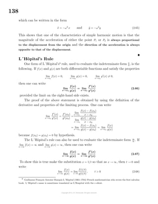 138
which can be written in the form
¨x = −ω2
x and ¨y = −ω2
y (2.65)
This shows that one of the characteristics of simple harmonic motion is that the
magnitude of the acceleration of either the point P1 or P2 is always proportional
to the displacement from the origin and the direction of the acceleration is always
opposite to that of the displacement.
L´Hˆopital’s Rule
One form of L´Hˆopital’s9
rule, used to evaluate the indeterminate form 0
0
, is the
following. If f(x) and g(x) are both diﬀerentiable functions and satisfy the properties
lim
x→x0
f(x) = 0, lim
x→x0
g(x) = 0, lim
x→x0
g (x) = 0,
then one can write
lim
x→x0
f(x)
g(x)
= lim
x→x0
f (x)
g (x)
(2.66)
provided the limit on the right-hand side exists.
The proof of the above statement is obtained by using the deﬁnition of the
derivative and properties of the limiting process. One can write
lim
x→x0
f (x)
g (x)
=
f (x0)
g (x0)
=
lim
x→x0
f(x) − f(x0)
x − x0
lim
x→x0
g(x) − g(x0)
x − x0
= lim
x→x0
f(x) − f(x0)
g(x) − g(x0)
= lim
x→x0
f(x)
g(x)
because f(x0) = g(x0) = 0 by hypothesis.
The L´Hˆopital’s rule can also be used to evaluate the indeterminate form ∞
∞
. If
lim
x→∞
f(x) = ∞ and lim
x→∞
g(x) = ∞, then one can write
lim
x→∞
f(x)
g(x)
= lim
x→∞
f (x)
g (x)
(2.67)
To show this is true make the substitution x = 1/t so that as x → ∞, then t → 0 and
write
lim
x→∞
f(x)
g(x)
= lim
t→0
f(1/t)
g(1/t)
, t > 0 (2.68)
9
Guillaume Fran¸cois Antoine Marquis L´Hˆopital (1661-1704) French mathematician who wrote the ﬁrst calculus
book. L´Hˆopital’s name is sometimes translated as L’Hospital with the s silent.
 