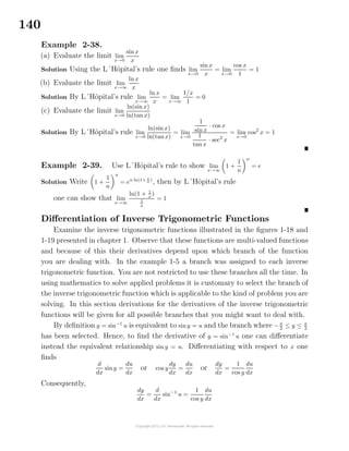 140
Example 2-38.
(a) Evaluate the limit lim
x→0
sin x
x
Solution Using the L´Hˆopital’s rule one ﬁnds lim
x→0
sin x
x
= lim
x→0
cos x
1
= 1
(b) Evaluate the limit lim
x→∞
ln x
x
Solution By L´Hˆopital’s rule lim
x→∞
ln x
x
= lim
x→∞
1/x
1
= 0
(c) Evaluate the limit lim
x→0
ln(sin x)
ln(tanx)
Solution By L´Hˆopital’s rule lim
x→0
ln(sinx)
ln(tanx)
= lim
x→0
1
sin x
· cos x
1
tan x
· sec2
x
= lim
x→0
cos2
x = 1
Example 2-39. Use L´Hˆopital’s rule to show lim
x→∞
1 +
1
n
n
= e
Solution Write 1 +
1
n
n
= en ln(1+ 1
n )
, then by L´Hˆopital’s rule
one can show that lim
x→∞
ln(1 + 1
x
)
1
x
= 1
Diﬀerentiation of Inverse Trigonometric Functions
Examine the inverse trigonometric functions illustrated in the ﬁgures 1-18 and
1-19 presented in chapter 1. Observe that these functions are multi-valued functions
and because of this their derivatives depend upon which branch of the function
you are dealing with. In the example 1-5 a branch was assigned to each inverse
trigonometric function. You are not restricted to use these branches all the time. In
using mathematics to solve applied problems it is customary to select the branch of
the inverse trigonometric function which is applicable to the kind of problem you are
solving. In this section derivations for the derivatives of the inverse trigonometric
functions will be given for all possible branches that you might want to deal with.
By deﬁnition y = sin−1
u is equivalent to siny = u and the branch where −π
2
≤ y ≤ π
2
has been selected. Hence, to ﬁnd the derivative of y = sin−1
u one can diﬀerentiate
instead the equivalent relationship siny = u. Diﬀerentiating with respect to x one
ﬁnds
d
dx
sin y =
du
dx
or cos y
dy
dx
=
du
dx
or
dy
dx
=
1
cos y
du
dx
Consequently,
dy
dx
=
d
dx
sin−1
u =
1
cos y
du
dx
 