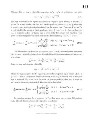 141
Observe that u = sin y is related to cos y, since sin2
y + cos2
y = 1 so that one can write
cos y = ± 1 − sin2
y = ± 1 − u2 (2.71)
The sign selected for the square root function depends upon where y is located. If
y = sin−1
u is restricted to the ﬁrst and fourth quadrant, where −π
2
≤ y ≤ π
2
, then cos y
is positive and so the plus sign is selected for the square root. However, if y = sin−1
u
is restricted to the second or third quadrant, where π
2
< sin−1
u < 3π
2
, then the function
cos y is negative and so the minus sign is selected for the square root function. This
gives the following diﬀerentiation formula for the function y = sin−1
u = arcsinu
d
dx
arcsinu =
d
dx
sin−1
u =



1
√
1 − u2
du
dx
, |u| < 1, −π
2
< sin−1
u < π
2
−1
√
1 − u2
du
dx
, |u| < 1, π
2
< sin−1
u < 3π
2
(2.72)
To diﬀerentiate the function y = arccosu = cos−1
u write the equivalent statement
cos y = u and then diﬀerentiate both sides of this equivalent equation with respect to
x to obtain
d
dx
cos y = − siny
dy
dx
=
du
dx
or
dy
dx
=
−1
siny
du
dx
Here u = cos y and siny are related by
sin y = ± 1 − cos2 u = ± 1 − u2
where the sign assigned to the square root function depends upon where y lies. If
y = cos−1
u lies in the ﬁrst or second quadrant, then sin y is positive and so the plus
sign is selected. If y = cos−1
u is the third or fourth quadrant, then sin y is negative
and so the minus sign is selected. One can then show that
d
dx
arccosu =
d
dx
cos−1
u =



−1
√
1 − u2
du
dx
, |u| < 1, 0 < cos−1
u < π
1
√
1 − u2
du
dx
, |u| < 1, π < cos−1
u < 2π
(2.73)
In a similar fashion, if y = arctanu = tan−1
u, then write tan y = u and diﬀerentiate
both sides of this equation with respect to x and show
d
dx
tany = sec2
y
dy
dx
=
du
dx
or
dy
dx
=
1
sec2 y
du
dx
 