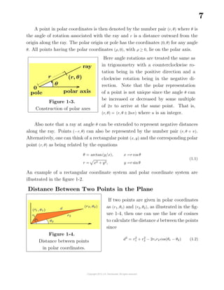 7
A point in polar coordinates is then denoted by the number pair (r, θ) where θ is
the angle of rotation associated with the ray and r is a distance outward from the
origin along the ray. The polar origin or pole has the coordinates (0, θ) for any angle
θ. All points having the polar coordinates (ρ, 0), with ρ ≥ 0, lie on the polar axis.
Figure 1-3.
Construction of polar axes
Here angle rotations are treated the same as
in trigonometry with a counterclockwise ro-
tation being in the positive direction and a
clockwise rotation being in the negative di-
rection. Note that the polar representation
of a point is not unique since the angle θ can
be increased or decreased by some multiple
of 2π to arrive at the same point. That is,
(r, θ) = (r, θ ± 2nπ) where n is an integer.
Also note that a ray at angle θ can be extended to represent negative distances
along the ray. Points (−r, θ) can also be represented by the number pair (r, θ + π).
Alternatively, one can think of a rectangular point (x, y) and the corresponding polar
point (r, θ) as being related by the equations
θ = arctan(y/x),
r = x2 + y2,
x =r cos θ
y =r sinθ
(1.1)
An example of a rectangular coordinate system and polar coordinate system are
illustrated in the ﬁgure 1-2.
Distance Between Two Points in the Plane
Figure 1-4.
Distance between points
in polar coordinates.
If two points are given in polar coordinates
as (r1, θ1) and (r2, θ2), as illustrated in the ﬁg-
ure 1-4, then one can use the law of cosines
to calculate the distance d between the points
since
d2
= r2
1 + r2
2 − 2r1r2 cos(θ1 − θ2) (1.2)
 