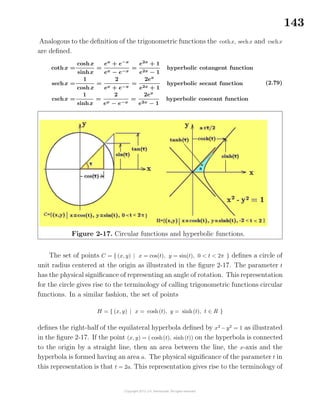 143
Analogous to the deﬁnition of the trigonometric functions the cothx, sechx and cschx
are deﬁned.
cothx =
coshx
sinhx
=
ex
+ e−x
ex − e−x
=
e2x
+ 1
e2x − 1
hyperbolic cotangent function
sechx =
1
coshx
=
2
ex + e−x
=
2ex
e2x + 1
hyperbolic secant function
cschx =
1
sinhx
=
2
ex − e−x
=
2ex
e2x − 1
hyperbolic cosecant function
(2.79)
Figure 2-17. Circular functions and hyperbolic functions.
The set of points C = { (x, y) | x = cos(t), y = sin(t), 0 < t < 2π } deﬁnes a circle of
unit radius centered at the origin as illustrated in the ﬁgure 2-17. The parameter t
has the physical signiﬁcance of representing an angle of rotation. This representation
for the circle gives rise to the terminology of calling trigonometric functions circular
functions. In a similar fashion, the set of points
H = { (x, y) | x = cosh(t), y = sinh(t), t ∈ R }
deﬁnes the right-half of the equilateral hyperbola deﬁned by x2
−y2
= 1 as illustrated
in the ﬁgure 2-17. If the point (x, y) = ( cosh(t), sinh(t)) on the hyperbola is connected
to the origin by a straight line, then an area between the line, the x-axis and the
hyperbola is formed having an area a. The physical signiﬁcance of the parameter t in
this representation is that t = 2a. This representation gives rise to the terminology of
 