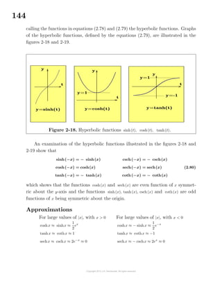 144
calling the functions in equations (2.78) and (2.79) the hyperbolic functions. Graphs
of the hyperbolic functions, deﬁned by the equations (2.79), are illustrated in the
ﬁgures 2-18 and 2-19.
Figure 2-18. Hyperbolic functions sinh(t), cosh(t), tanh(t).
An examination of the hyperbolic functions illustrated in the ﬁgures 2-18 and
2-19 show that
sinh(−x) = − sinh(x)
cosh(−x) = cosh(x)
tanh(−x) = − tanh(x)
csch(−x) = − csch(x)
sech(−x) = sech(x)
coth(−x) = − coth(x)
(2.80)
which shows that the functions cosh(x) and sech(x) are even function of x symmet-
ric about the y-axis and the functions sinh(x), tanh(x), csch(x) and coth(x) are odd
functions of x being symmetric about the origin.
Approximations
For large values of |x|, with x > 0
coshx ≈ sinhx ≈
1
2
ex
tanhx ≈ cothx ≈ 1
sechx ≈ cschx ≈ 2e−x
≈ 0
For large values of |x|, with x < 0
coshx ≈ − sinhx ≈
1
2
e−x
tanhx ≈ cothx ≈ −1
sechx ≈ − cschx ≈ 2ex
≈ 0
 