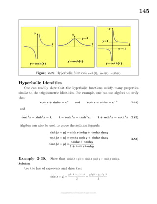 145
Figure 2-19. Hyperbolic functions csch(t), sech(t), coth(t)
Hyperbolic Identities
One can readily show that the hyperbolic functions satisfy many properties
similar to the trigonometric identities. For example, one can use algebra to verify
that
coshx + sinhx = ex
and coshx − sinhx = e−x
(2.81)
and
cosh2
x − sinh2
x = 1, 1 − sech2
x = tanh2
x, 1 + csch2
x = coth2
x (2.82)
Algebra can also be used to prove the addition formula
sinh(x + y) = sinhx coshy + coshx sinhy
cosh(x + y) = coshx coshy + sinhx sinhy
tanh(x + y) =
tanhx + tanhy
1 + tanhx tanhy
(2.83)
Example 2-39. Show that sinh(x + y) = sinhx coshy + coshx sinhy.
Solution
Use the law of exponents and show that
sinh(x + y) =
ex+y
− e−x−y
2
=
ex
ey
− e−x
e−y
2
 