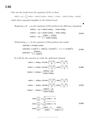 146
Now use the results from the equations (2.81) to show
sinh(x + y) =
1
2
[( coshx + sinhx)( coshy + sinhy) − ( coshx − sinhx)( coshy − sinhy)]
which when expanded simpliﬁes to the desired result.
Replacing y by −y in the equations (2.83) produces the diﬀerence expansions
sinh(x − y) = sinhx coshy − coshx sinhy
cosh(x − y) = coshx coshy − sinhx sinhy
tanh(x − y) =
tanhx − tanhy
1 − tanhx tanhy
(2.84)
Substituting y = x in the equations (2.83) produces the results
sinh(2x) =2 sinhx coshx
cosh(2x) = cosh2
x + sinh2
y = 2 cosh2
x − 1 = 1 + 2 sinh2
x
tanh(2x) =
2 tanhx
1 + tanh2x
(2.85)
It is left for the exercises to verify the additional relations
sinhx + sinhy =2 sinh
x + y
2
cosh
x − y
2
coshx + coshy =2 cosh
x + y
2
cosh
x − y
2
tanhx + tanhy =
sinh(x + y)
coshx coshy
(2.86)
sinhx − sinhy =2 cosh
x + y
2
sinh
x − y
2
coshx − coshy =2 sinh
x + y
2
sinh
x − y
2
tanhx − tanhy =
sinh(x − y)
coshx coshy
(2.87)
sinh
x
2
=
1
2
( coshx − 1)
cosh
x
2
=
1
2
( coshx + 1)
tanh
x
2
=
coshx − 1
sinhx
=
sinhx
coshx + 1
(2.88)
 