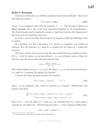 147
Euler’s Formula
Sometime around the year 1790 the mathematician Leonhard Euler13
discovered
the following relation
eix
= cos x + i sin x (2.89)
where i is an imaginary unit with the property i2
= −1. This formula is known as
Euler’s formula and is one of the most important formulas in all of mathematics.
The Euler formula can be employed to make a connection between the trigonometric
functions and the hyperbolic functions.
In order to prove the Euler formula given by equation (2.89) the following result
is needed.
If a function f(x) has a derivative f (x) which is everywhere zero within an
interval, then the function f(x) must be a constant for all values of x within the
interval.
The above result can be proven using the mean-value theorem considered earlier.
If f (c) = 0 for all values c in an interval and x1 = x2 are arbitrary points within the
interval, then the mean-value theorem requires that
f (c) =
f(x2) − f(x1)
x2 − x1
= 0
This result implies that f(x1) = f(x2) for all values x1 = x2 in the interval and hence
f(x) must be a constant throughout the interval.
To prove the Euler formula examine the function
F(x) = (cos x − i sinx)eix
, i2
= −1 (2.90)
where i is an imaginary unit, which is treated as a constant. Diﬀerentiate this
product and show
d
dx
F(x) = F (x) =(cos x − i sinx)eix
i + (− sinx − i cos x)eix
F (x) = [i cos x + sin x − sinx − i cos x] eix
= 0
(2.91)
Since F (x) = 0 for all values of x, then one can conclude that F(x) must equal a
constant for all values of x. Substituting the value x = 0 into equation (2.90) gives
F(0) = (cos 0 − i sin0)ei0
= 1
13
Leonhard Euler (1707-1783) A famous Swiss mathematician.
 