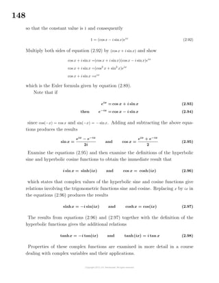 148
so that the constant value is 1 and consequently
1 = (cos x − i sinx)eix
(2.92)
Multiply both sides of equation (2.92) by (cos x + i sinx) and show
cos x + i sinx =(cos x + i sinx)(cos x − i sinx)eix
cos x + i sinx =(cos2
x + sin2
x)eix
cos x + i sinx =eix
which is the Euler formula given by equation (2.89).
Note that if
eix
= cos x + i sin x (2.93)
then e−ix
= cos x − i sin x (2.94)
since cos(−x) = cos x and sin(−x) = − sinx. Adding and subtracting the above equa-
tions produces the results
sin x =
eix
− e−ix
2i
and cos x =
eix
+ e−ix
2
(2.95)
Examine the equations (2.95) and then examine the deﬁnitions of the hyperbolic
sine and hyperbolic cosine functions to obtain the immediate result that
i sin x = sinh(ix) and cos x = cosh(ix) (2.96)
which states that complex values of the hyperbolic sine and cosine functions give
relations involving the trigonometric functions sine and cosine. Replacing x by ix in
the equations (2.96) produces the results
sinhx = −i sin(ix) and coshx = cos(ix) (2.97)
The results from equations (2.96) and (2.97) together with the deﬁnition of the
hyperbolic functions gives the additional relations
tanhx = −i tan(ix) and tanh(ix) = i tan x (2.98)
Properties of these complex functions are examined in more detail in a course
dealing with complex variables and their applications.
 