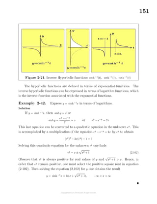 151
Figure 2-21. Inverse Hyperbolic functions csch−1
(t), sech−1
(t), coth−1
(t)
The hyperbolic functions are deﬁned in terms of exponential functions. The
inverse hyperbolic functions can be expressed in terms of logarithm functions, which
is the inverse function associated with the exponential functions.
Example 2-42. Express y = sinh−1
x in terms of logarithms.
Solution
If y = sinh−1
x, then sinhy = x or
sinhy =
ey
− e−y
2
= x or ey
− e−y
= 2x
This last equation can be converted to a quadratic equation in the unknown ey
. This
is accomplished by a multiplication of the equation ey
− e−y
= 2x by ey
to obtain
(ey
)2
− 2x(ey
) − 1 = 0
Solving this quadratic equation for the unknown ey
one ﬁnds
ey
= x ± x2 + 1 (2.102)
Observe that ey
is always positive for real values of y and
√
x2 + 1 > x. Hence, in
order that ey
remain positive, one must select the positive square root in equation
(2.102). Then solving the equation (2.102) for y one obtains the result
y = sinh−1
x = ln(x + x2 + 1), −∞ < x < ∞
 