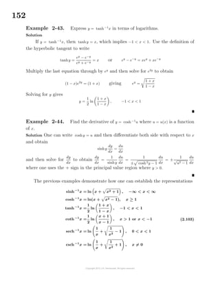 152
Example 2-43. Express y = tanh−1
x in terms of logarithms.
Solution
If y = tanh−1
x, then tanhy = x, which implies −1 < x < 1. Use the deﬁnition of
the hyperbolic tangent to write
tanhy =
ey
− e−y
ey + e−y
= x or ey
− e−y
= xey
+ xe−y
Multiply the last equation through by ey
and then solve for e2y
to obtain
(1 − x)e2y
= (1 + x) giving ey
=
1 + x
1 − x
Solving for y gives
y =
1
2
ln
1 + x
1 − x
, −1 < x < 1
Example 2-44. Find the derivative of y = cosh−1
u where u = u(x) is a function
of x.
Solution One can write coshy = u and then diﬀerentiate both side with respect to x
and obtain
sinhy
dy
dx
=
du
dx
and then solve for
dy
dx
to obtain
dy
dx
=
1
sinhy
du
dx
=
1
± cosh2y − 1
du
dx
= ±
1
√
u2 − 1
du
dx
where one uses the + sign in the principal value region where y > 0.
The previous examples demonstrate how one can establish the representations
sinh−1
x = ln x + x2 + 1 , −∞ < x < ∞
cosh−1
x = ln(x + x2 − 1), x ≥ 1
tanh−1
x =
1
2
ln
1 + x
1 − x
, −1 < x < 1
coth−1
x =
1
2
ln
x + 1
x − 1
, x > 1 or x < −1
sech−1
x = ln
1
x
+
1
x2
− 1 , 0 < x < 1
csch−1
x = ln
1
x
+
1
x2
+ 1 , x = 0
(2.103)
 