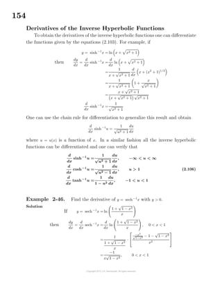 154
Derivatives of the Inverse Hyperbolic Functions
To obtain the derivatives of the inverse hyperbolic functions one can diﬀerentiate
the functions given by the equations (2.103). For example, if
y = sinh−1
x = ln x + x2 + 1
then
dy
dx
=
d
dx
sinh−1
x =
d
dx
ln x + x2 + 1
=
1
x +
√
x2 + 1
d
dx
x + (x2
+ 1)1/2
=
1
x +
√
x2 + 1
1 +
x
√
x2 + 1
=
x +
√
x2 + 1
x +
√
x2 + 1
√
x2 + 1
d
dx
sinh−1
x =
1
√
x2 + 1
One can use the chain rule for diﬀerentiation to generalize this result and obtain
d
dx
sinh−1
u =
1
√
u2 + 1
du
dx
where u = u(x) is a function of x. In a similar fashion all the inverse hyperbolic
functions can be diﬀerentiated and one can verify that
d
dx
sinh−1
u =
1
√
u2 + 1
du
dx
, −∞ < u < ∞
d
dx
cosh−1
u =
1
√
u2 − 1
du
dx
, u > 1
d
dx
tanh−1
u =
1
1 − u2
du
dx
, −1 < u < 1
(2.106)
Example 2-46. Find the derivative of y = sech−1
x with y > 0.
Solution
If y = sech−1
x = ln
1 +
√
1 − x2
x
then
dy
dx
=
d
dx
sech−1
x =
d
dx
ln
1 +
√
1 − x2
x
, 0 < x < 1
=
1
1 +
√
1 − x2
x
·


−x2
√
1−x2 − 1 −
√
1 − x2
x2


=
−1
x
√
1 − x2
, 0 < x < 1
 