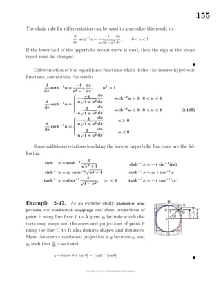 155
The chain rule for diﬀerentiation can be used to generalize this result to
d
dx
sech−1
u =
−1
u
√
1 − u2
du
dx
, 0 < u < 1
If the lower half of the hyperbolic secant curve is used, then the sign of the above
result must be changed.
Diﬀerentiation of the logarithmic functions which deﬁne the inverse hyperbolic
functions, one obtains the results
d
dx
coth−1
u =
−1
u2 − 1
du
dx
, u2
> 1
d
dx
sech−1
u =



−1
u 1 + u2
du
dx
, sech−1
u > 0, 0 < u < 1
1
u 1 + u2
du
dx
, sech−1
u < 0, 0 < u < 1
d
dx
csch−1
u =



−1
u 1 + u2
du
dx
, u > 0
1
u 1 + u2
du
dx
, u < 0
(2.107)
Some additional relations involving the inverse hyperbolic functions are the fol-
lowing.
sinh−1
x = tanh−1 x
√
x2 + 1
sinh−1
x = ± cosh−1
x2 + 1
tanh−1
x = sinh−1 x
√
1 − x2
, |x| < 1
sinh−1
x = − i sin−1
(ix)
cosh−1
x = ± i cos−1
x
tanh−1
x = − i tan−1
(ix)
Example 2-47. As an exercise study Mercator pro-
jections and conformal mappings and show projections of
point P using line from 0 to A gives y2 latitude which dis-
torts map shape and distances and projections of point P
using the line C to B also distorts shapes and distances.
Show the correct conformal projection is y between y1 and
y2 such that dy
dθ
= sec θ and
y = ln[sec θ + tan θ] = tanh−1
[sin θ]
 