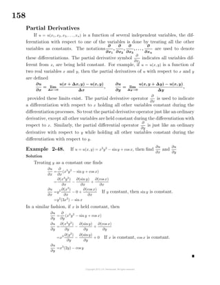 158
Partial Derivatives
If u = u(x1, x2, x3, . . ., xn) is a function of several independent variables, the dif-
ferentiation with respect to one of the variables is done by treating all the other
variables as constants. The notations
∂
∂x1
,
∂
∂x2
,
∂
∂x3
, . . . ,
∂
∂xn
are used to denote
these diﬀerentiations. The partial derivative symbol
∂
∂xi
indicates all variables dif-
ferent from xi are being held constant. For example, if u = u(x, y) is a function of
two real variables x and y, then the partial derivatives of u with respect to x and y
are deﬁned
∂u
∂x
= lim
∆x→0
u(x + ∆x, y) − u(x, y)
∆x
,
∂u
∂y
= lim
∆y→0
u(x, y + ∆y) − u(x, y)
∆y
,
provided these limits exist. The partial derivative operator
∂
∂x
is used to indicate
a diﬀerentiation with respect to x holding all other variables constant during the
diﬀerentiation processes. So treat the partial derivative operator just like an ordinary
derivative, except all other variables are held constant during the diﬀerentiation with
respect to x. Similarly, the partial diﬀerential operator
∂
∂y
is just like an ordinary
derivative with respect to y while holding all other variables constant during the
diﬀerentiation with respect to y.
Example 2-48. If u = u(x, y) = x3
y2
− siny + cos x, then ﬁnd
∂u
∂x
and
∂u
∂y
Solution
Treating y as a constant one ﬁnds
∂u
∂x
=
∂
∂x
(x3
y2
− sin y + cos x)
=
∂(x3
y2
)
∂x
−
∂(sin y)
∂x
+
∂(cos x)
∂x
∂u
∂x
=y2 ∂(x3
)
∂x
− 0 +
∂(cos x)
∂x
If y constant, then sin y is constant.
=y2
(3x2
) − sin x
In a similar fashion, if x is held constant, then
∂u
∂y
=
∂
∂y
(x3
y2
− sin y + cos x)
∂u
∂y
=
∂(x3
y2
)
∂y
−
∂(sin y)
∂y
+
∂(cos x)
∂y
=x3 ∂(y2
)
∂y
−
∂(sin y)
∂y
+ 0 If x is constant, cos x is constant.
∂u
∂y
=x3
(2y) − cos y
 