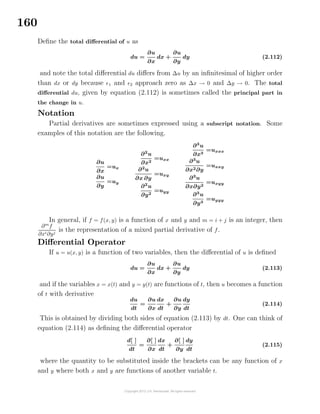 160
Deﬁne the total diﬀerential of u as
du =
∂u
∂x
dx +
∂u
∂y
dy (2.112)
and note the total diﬀerential du diﬀers from ∆u by an inﬁnitesimal of higher order
than dx or dy because 1 and 2 approach zero as ∆x → 0 and ∆y → 0. The total
diﬀerential du, given by equation (2.112) is sometimes called the principal part in
the change in u.
Notation
Partial derivatives are sometimes expressed using a subscript notation. Some
examples of this notation are the following.
∂u
∂x
=ux
∂u
∂y
=uy
∂2
u
∂x2
=uxx
∂2
u
∂x ∂y
=uxy
∂2
u
∂y2
=uyy
∂3
u
∂x3
=uxxx
∂3
u
∂x2∂y
=uxxy
∂3
u
∂x∂y2
=uxyy
∂3
u
∂y3
=uyyy
In general, if f = f(x, y) is a function of x and y and m = i + j is an integer, then
∂m
f
∂xi∂yj
is the representation of a mixed partial derivative of f.
Diﬀerential Operator
If u = u(x, y) is a function of two variables, then the diﬀerential of u is deﬁned
du =
∂u
∂x
dx +
∂u
∂y
dy (2.113)
and if the variables x = x(t) and y = y(t) are functions of t, then u becomes a function
of t with derivative
du
dt
=
∂u
∂x
dx
dt
+
∂u
∂y
dy
dt
(2.114)
This is obtained by dividing both sides of equation (2.113) by dt. One can think of
equation (2.114) as deﬁning the diﬀerential operator
d[ ]
dt
=
∂[ ]
∂x
dx
dt
+
∂[ ]
∂y
dy
dt
(2.115)
where the quantity to be substituted inside the brackets can be any function of x
and y where both x and y are functions of another variable t.
 