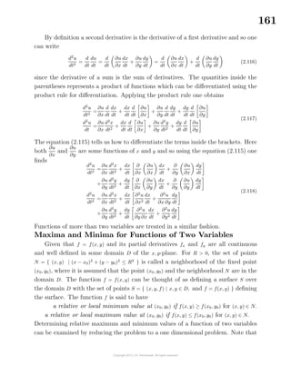 161
By deﬁnition a second derivative is the derivative of a ﬁrst derivative and so one
can write
d2
u
dt2
=
d
dt
du
dt
=
d
dt
∂u
∂x
dx
dt
+
∂u
∂y
dy
dt
=
d
dt
∂u
∂x
dx
dt
+
d
dt
∂u
∂y
dy
dt
(2.116)
since the derivative of a sum is the sum of derivatives. The quantities inside the
parentheses represents a product of functions which can be diﬀerentiated using the
product rule for diﬀerentiation. Applying the product rule one obtains
d2
u
dt2
=
∂u
∂x
d
dt
dx
dt
+
dx
dt
d
dt
∂u
∂x
+
∂u
∂y
d
dt
dy
dt
+
dy
dt
d
dt
∂u
∂y
d2
u
dt
=
∂u
∂x
d2
x
dt2
+
dx
dt
d
dt
∂u
∂x
+
∂u
∂y
d2
y
dt2
+
dy
dt
d
dt
∂u
∂y
(2.117)
The equation (2.115) tells us how to diﬀerentiate the terms inside the brackets. Here
both
∂u
∂x
and
∂u
∂y
are some functions of x and y and so using the equation (2.115) one
ﬁnds
d2
u
dt2
=
∂u
∂x
d2
x
dt2
+
dx
dt
∂
∂x
∂u
∂x
dx
dt
+
∂
∂y
∂u
∂x
dy
dt
+
∂u
∂y
d2
y
dt2
+
dy
dt
∂
∂x
∂u
∂y
dx
dt
+
∂
∂y
∂u
∂y
dy
dt
d2
u
dt2
=
∂u
∂x
d2
x
dt2
+
dx
dt
∂2
u
∂x2
dx
dt
+
∂2
u
∂x ∂y
dy
dt
+
∂u
∂y
d2
y
dt2
+
dy
dt
∂2
u
∂y ∂x
dx
dt
+
∂2
u
∂y2
dy
dt
(2.118)
Functions of more than two variables are treated in a similar fashion.
Maxima and Minima for Functions of Two Variables
Given that f = f(x, y) and its partial derivatives fx and fy are all continuous
and well deﬁned in some domain D of the x, y-plane. For R > 0, the set of points
N = { (x, y) | (x − x0)2
+ (y − y0)2
≤ R2
} is called a neighborhood of the ﬁxed point
(x0, y0), where it is assumed that the point (x0, y0) and the neighborhood N are in the
domain D. The function f = f(x, y) can be thought of as deﬁning a surface S over
the domain D with the set of points S = { (x, y, f) | x, y ∈ D, and f = f(x, y) } deﬁning
the surface. The function f is said to have
a relative or local minimum value at (x0, y0) if f(x, y) ≥ f(x0, y0) for (x, y) ∈ N.
a relative or local maximum value at (x0, y0) if f(x, y) ≤ f(x0, y0) for (x, y) ∈ N.
Determining relative maximum and minimum values of a function of two variables
can be examined by reducing the problem to a one dimensional problem. Note that
 