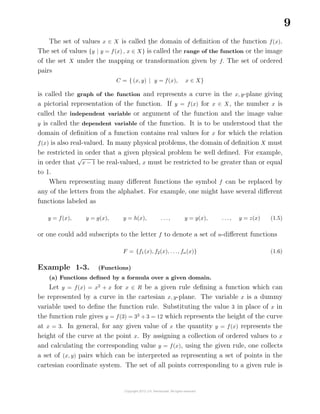 9
The set of values x ∈ X is called t
¯
he domain of deﬁnition of the function f(x).
The set of values {y | y = f(x) , x ∈ X} is called the range of the function or the image
of the set X under the mapping or transformation given by f. The set of ordered
pairs
C = { (x, y) | y = f(x), x ∈ X}
is called the graph of the function and represents a curve in the x, y-plane giving
a pictorial representation of the function. If y = f(x) for x ∈ X, the number x is
called the independent variable or argument of the function and the image value
y is called the dependent variable of the function. It is to be understood that the
domain of deﬁnition of a function contains real values for x for which the relation
f(x) is also real-valued. In many physical problems, the domain of deﬁnition X must
be restricted in order that a given physical problem be well deﬁned. For example,
in order that
√
x − 1 be real-valued, x must be restricted to be greater than or equal
to 1.
When representing many diﬀerent functions the symbol f can be replaced by
any of the letters from the alphabet. For example, one might have several diﬀerent
functions labeled as
y = f(x), y = g(x), y = h(x), . . ., y = y(x), . . ., y = z(x) (1.5)
or one could add subscripts to the letter f to denote a set of n-diﬀerent functions
F = {f1(x), f2(x), . . ., fn(x)} (1.6)
Example 1-3. (Functions)
(a) Functions deﬁned by a formula over a given domain.
Let y = f(x) = x2
+ x for x ∈ R be a given rule deﬁning a function which can
be represented by a curve in the cartesian x, y-plane. The variable x is a dummy
variable used to deﬁne the function rule. Substituting the value 3 in place of x in
the function rule gives y = f(3) = 32
+ 3 = 12 which represents the height of the curve
at x = 3. In general, for any given value of x the quantity y = f(x) represents the
height of the curve at the point x. By assigning a collection of ordered values to x
and calculating the corresponding value y = f(x), using the given rule, one collects
a set of (x, y) pairs which can be interpreted as representing a set of points in the
cartesian coordinate system. The set of all points corresponding to a given rule is
 