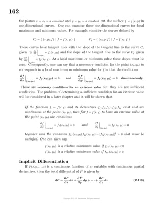 162
the planes x = x0 = a constant and y = y0 = a constant cut the surface f = f(x, y) in
one-dimensional curves. One can examine these one-dimensional curves for local
maximum and minimum values. For example, consider the curves deﬁned by
Cx = { (x, y0, f) | f = f(x, y0) } Cy = { (x0, y, f) | f = f(x0, y)}
These curves have tangent lines with the slope of the tangent line to the curve Cx
given by ∂f
∂x
y=y0
= fx(x, y0) and the slope of the tangent line to the curve Cy given
by ∂f
∂y
x=x0
= fy(x0, y). At a local maximum or minimum value these slopes must be
zero. Consequently, one can say that a necessary condition for the point (x0, y0) to
corresponds to a local maximum or minimum value for f is that the conditions
∂f
∂x (x0,y0)
= fx(x0, y0) = 0 and
∂f
∂y (x0,y0)
= fy(x0, y0) = 0 simultaneously.
These are necessary conditions for an extreme value but they are not suﬃcient
conditions. The problem of determining a suﬃcient condition for an extreme value
will be considered in a later chapter and it will be shown that
If the function f = f(x, y) and its derivatives fx, fy, fxx, fxy, fyy exist and are
continuous at the point (x0, y0), then for f = f(x, y) to have an extreme value at
the point (x0, y0) the conditions
∂f
∂x (x0,y0)
= fx(x0, y0) = 0 and
∂f
∂y (x0,y0)
= fy(x0, y0) = 0
together with the condition fxx(x0, y0)fyy(x0, y0) − [fxy(x0, y0)]2
> 0 that must be
satisﬁed. One can then say
f(x0, y0) is a relative maximum value if fxx(x0, y0) < 0
f(x0, y0) is a relative minimum value if fxx(x0, y0) > 0
Implicit Diﬀerentiation
If F(x, y, . . ., z) is a continuous function of n−variables with continuous partial
derivatives, then the total diﬀerential of F is given by
dF =
∂F
∂x
dx +
∂F
∂y
dy + · · · +
∂F
∂z
dz (2.119)
 