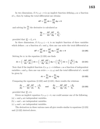 163
In two dimensions, if F(x, y) = 0 is an implicit function deﬁning y as a function
of x, then by taking the total diﬀerential one obtains
dF =
∂F
∂x
dx +
∂F
∂y
dy = 0
and solving for
dy
dx
the derivative is calculated as
dy
dx
= −
∂F
∂x
/
∂F
∂y
=
Fx
Fy
,
provided that ∂F
∂y = Fy = 0.
In three dimensions, if F(x, y, z) = 0, is an implicit function of three variables
which deﬁnes z as a function of x and y, then one can write the total diﬀerential as
dF =
∂F
∂x
dx +
∂F
∂y
dy +
∂F
∂z
dx = 0 (2.120)
Solving for dz in the equation (2.120) one ﬁnds
dz = −
∂F
∂x
/
∂F
∂z
dx + −
∂F
∂y
/
∂F
∂z
dy =
−Fx
Fz
dx +
−Fy
Fz
dy (2.121)
Note that if the implicit function F(x, y, z) = 0 deﬁnes z as a function of independent
variables x and y, then one can write z = z(x, y) and the total diﬀerential of z would
be given by
dz =
∂z
∂x
dx +
∂z
∂y
dy (2.122)
Comparing the equations (2.122) and (2.121), there results the relations
∂z
∂x
= −
∂F
∂x
/
∂F
∂z
=
−Fx
Fz
and
∂z
∂y
= −
∂F
∂y
/
∂F
∂z
=
−Fy
Fz
(2.123)
provided that ∂F
∂z
= 0.
Given an implicit equation F(x, y, z) = 0, one could assume one of the following.
(a) x and y are independent variables.
(b) x and z are independent variables.
(c) y and z are independent variables.
The derivatives in these various cases all give results similar to equations (2.123)
and (2.122) derived above.
 