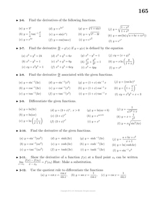 165
2-6. Find the derivatives of the following functions.
(a) y = 3x
(b) y =
1
a
tan−1 x
a
(c) y = e3x
(d) y = e3x2
(e) y = sin(ex
)
(f) y = cos(tanx)
(g) y = 3
√
1 + sint
(h) y = t2 − 3t
(i) y = e
√
t
(j) y =
1 − x2
1 + x2
(k) y = sec(ln( a + bx + cx2))
(l) y = exx
2-7. Find the derivative dy
dx
= y (x) if y = y(x) is deﬁned by the equation
(a) x2
+ y2
= 24
(b) x3
− y2
= 1
(c) xy + x3
y3
= 1
(d) x3
+ y3
= 6x
(e) x3
+ y3
= 6y
(f) x3
+ y3
= 6xy
(g) x2
− y2
= 1
(h)
x2
a2
+
y2
b2
= 1
(i) x2
= 4py
(j) xy = (x + y)3
(k) y = x ln
y
1 + x
(l) y = xy
2-8. Find the derivative dy
dx
associated with the given functions.
(a) y = sin−1
(3x)
(b) y = cos−1
(3x)
(c) y = tan−1
(3x)
(d) y = sin−1
(x2
)
(e) y = cos−1
(x2
)
(f) y = tan−1
(x2
)
(g) y = (1 + x) sin−1
x
(h) y = (1 + x) cos−1
x
(i) y = (1 + x) tan−1
x
(j) y = (cos 3x)x
(k) y = 1 +
1
x
x
(l) xy = x2
y3
+ x + 3
2-9. Diﬀerentiate the given functions.
(a) y = ln(3x)
(b) y = ln(ax)
(c) y = ln
x
x + 1
(d) y = (3 + x)x
, x > 0
(e) (3 + x)x2
(f) (3 + x)x3
(g) y = ln(ax + b)
(h) y = eax+b
(i) y = xx
(j) y =
1
√
x2 + x
(k) y = x +
1
x2
(l) y = x sin3
(4x)
2-10. Find the derivative of the given functions.
(a) y = sin−1
(ax2
)
(b) y = cos−1
(ax2
)
(c) y = tan−1
(ax2
)
(d) y = sinh(3x)
(e) y = cosh(3x)
(f) y = tanh(3x)
(g) y = sinh−1
(3x)
(h) y = cosh−1
(3x)
(i) y = tanh−1
(3x)
(j) y =
a + bx + c2
x + 1
(k) y = ln( cosh3x)
(l) y = sin−1
x3
2-11. Show the derivative of a function f(x) at a ﬁxed point x0 can be written
lim
x→x0
f(x) − f(x0)
x − x0
= f (x0) Hint: Make a substitution.
2-12. Use the quotient rule to diﬀerentiate the functions
(a) y = cot x =
cos x
sinx
, (b) y = sec x =
1
cos x
, (c) y = csc x =
1
sinx
 