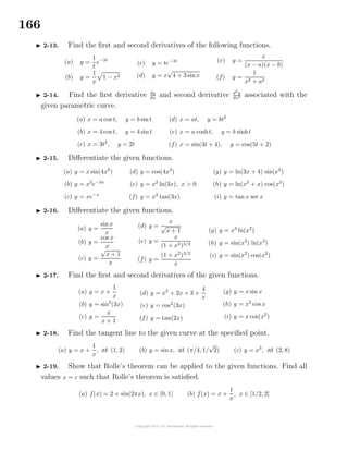 166
2-13. Find the ﬁrst and second derivatives of the following functions.
(a) y =
1
t
e−3t
(b) y =
1
x
1 − x2
(c) y = te−3t
(d) y = x
√
4 + 3 sinx
(e) y =
x
(x − a)(x − b)
(f) y =
1
x2 + a2
2-14. Find the ﬁrst derivative dy
dx
and second derivative d2
y
dx2 associated with the
given parametric curve.
(a) x = a cos t, y = b sint
(b) x = 4 cos t, y = 4 sint
(c) x = 3t2
, y = 2t
(d) x = at, y = bt2
(e) x = a cosht, y = b sinht
(f) x = sin(3t + 4), y = cos(5t + 2)
2-15. Diﬀerentiate the given functions.
(a) y = x sin(4x2
)
(b) y = x2
e−3x
(c) y = xe−x
(d) y = cos(4x2
)
(e) y = x2
ln(3x), x > 0
(f) y = x2
tan(3x)
(g) y = ln(3x + 4) sin(x2
)
(h) y = ln(x2
+ x) cos(x2
)
(i) y = tan x sec x
2-16. Diﬀerentiate the given functions.
(a) y =
sin x
x
(b) y =
cos x
x
(c) y =
√
x + 1
x
(d) y =
x
√
x + 1
(e) y =
x
(1 + x2)3/2
(f) y =
(1 + x2
)3/2
x
(g) y = x2
ln(x2
)
(h) y = sin(x2
) ln(x3
)
(i) y = sin(x2
) cos(x2
)
2-17. Find the ﬁrst and second derivatives of the given functions.
(a) y = x +
1
x
(b) y = sin2
(3x)
(c) y =
x
x + 1
(d) y = x2
+ 2x + 3 +
4
x
(e) y = cos2
(3x)
(f) y = tan(2x)
(g) y = x sin x
(h) y = x2
cos x
(i) y = x cos(x2
)
2-18. Find the tangent line to the given curve at the speciﬁed point.
(a) y = x +
1
x
, at (1, 2) (b) y = sinx, at (π/4, 1/
√
2) (c) y = x3
, at (2, 8)
2-19. Show that Rolle’s theorem can be applied to the given functions. Find all
values x = c such that Rolle’s theorem is satisﬁed.
(a) f(x) = 2 + sin(2πx), x ∈ [0, 1] (b) f(x) = x +
1
x
, x ∈ [1/2, 2]
 
