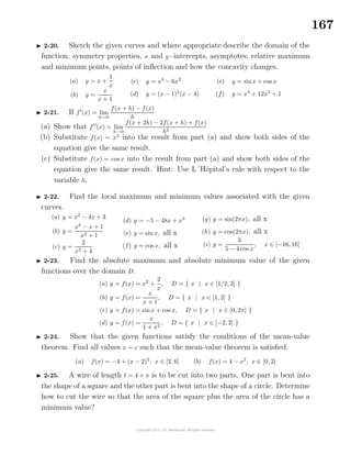167
2-20. Sketch the given curves and where appropriate describe the domain of the
function, symmetry properties, x and y−intercepts, asymptotes, relative maximum
and minimum points, points of inﬂection and how the concavity changes.
(a) y = x +
1
x
(b) y =
x
x + 1
(c) y = x4
− 6x2
(d) y = (x − 1)2
(x − 4)
(e) y = sinx + cos x
(f) y = x4
+ 12x3
+ 1
2-21. If f (x) = lim
h→0
f(x + h) − f(x)
h
(a) Show that f (x) = lim
h→0
f(x + 2h) − 2f(x + h) + f(x)
h2
(b) Substitute f(x) = x3
into the result from part (a) and show both sides of the
equation give the same result.
(c) Substitute f(x) = cos x into the result from part (a) and show both sides of the
equation give the same result. Hint: Use L´Hˆopital’s rule with respect to the
variable h.
2-22. Find the local maximum and minimum values associated with the given
curves.
(a) y = x2
− 4x + 3
(b) y =
x2
− x + 1
x2 + 1
(c) y =
2
x2 + 4
(d) y = −5 − 48x + x3
(e) y = sin x, all x
(f) y = cos x, all x
(g) y = sin(2πx), all x
(h) y = cos(2πx), all x
(i) y =
3
5 − 4 cos x
, x ∈ [−16, 16]
2-23. Find the absolute maximum and absolute minimum value of the given
functions over the domain D.
(a) y = f(x) = x2
+
2
x
, D = { x | x ∈ [1/2, 2] }
(b) y = f(x) =
x
x + 1
, D = { x | x ∈ [1, 2] }
(c) y = f(x) = sinx + cos x, D = { x | x ∈ [0, 2π] }
(d) y = f(x) =
x
1 + x2
, D = { x | x ∈ [−2, 2] }
2-24. Show that the given functions satisfy the conditions of the mean-value
theorem. Find all values x = c such that the mean-value theorem is satisﬁed.
(a) f(x) = −4 + (x − 2)2
, x ∈ [2, 6] (b) f(x) = 4 − x2
, x ∈ [0, 2]
2-25. A wire of length = 4 + π is to be cut into two parts. One part is bent into
the shape of a square and the other part is bent into the shape of a circle. Determine
how to cut the wire so that the area of the square plus the area of the circle has a
minimum value?
 